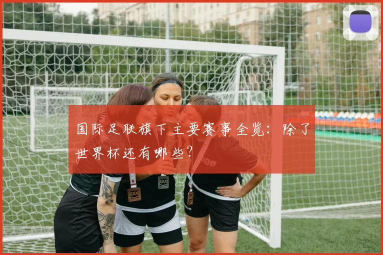 国际足联旗下主要赛事全览:除了世界杯还有哪些?