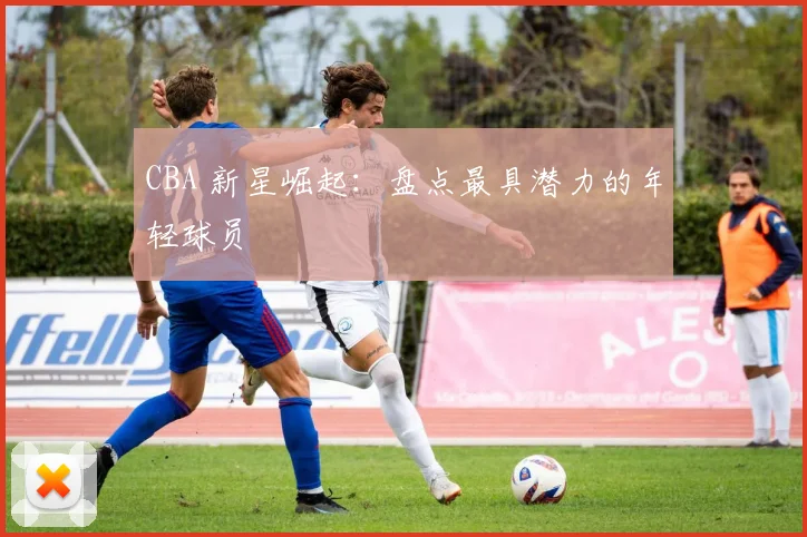 CBA 新星崛起:盘点最具潜力的年轻球员