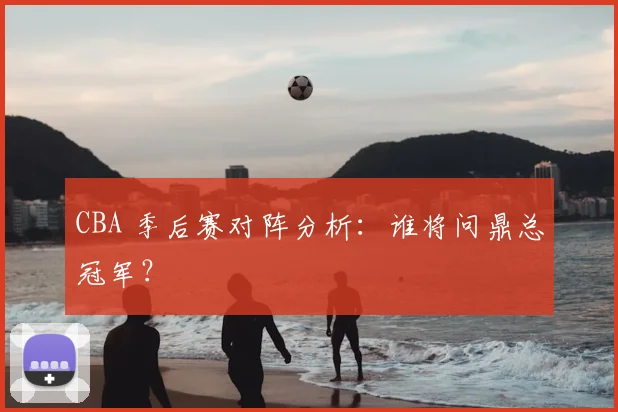 CBA 季后赛对阵分析:谁将问鼎总冠军?