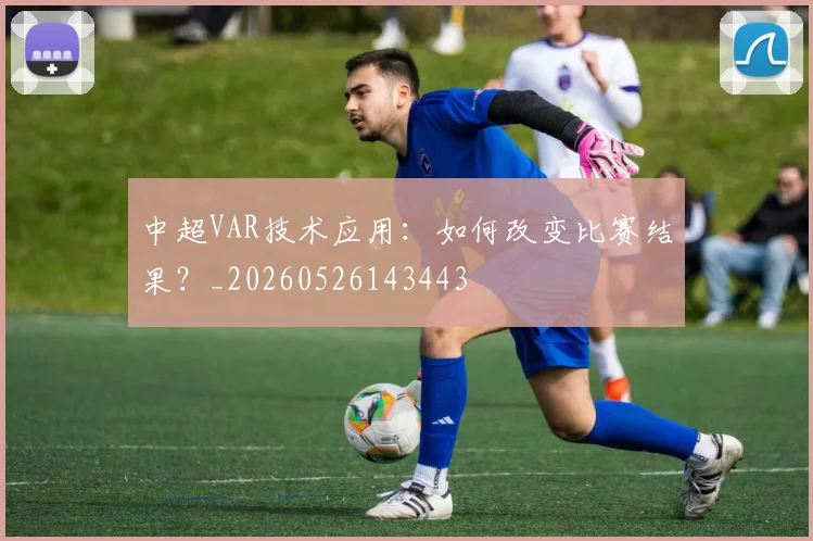 中超VAR技术应用:如何改变比赛结果?_20260526143443
