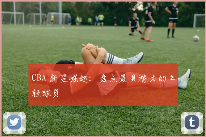 CBA 新星崛起:盘点最具潜力的年轻球员