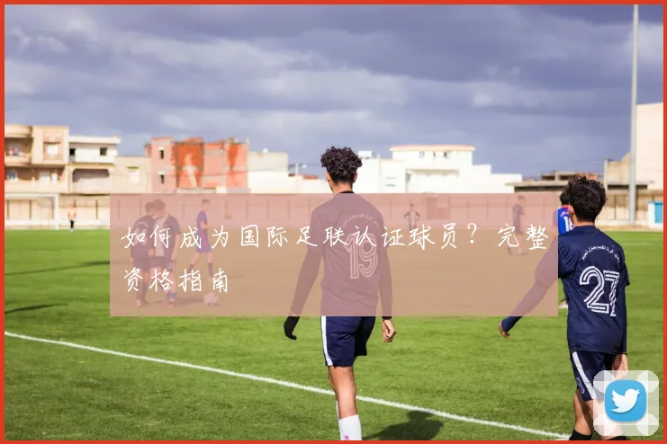 如何成为国际足联认证球员？完整资格指南